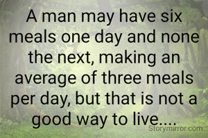 A man may have six meals one day and none the next, making an average of three meals per day, but that is not a good way to live....