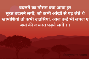 बदलने का मौसम क्या आया हर
सूरत बदलने लगी; जो कभी आंखों से पढ़ लेते थे खामोशियां तो कभी उदासियां, आज उन्हें भी लफ्ज़ ए बयां की जरूरत पड़ने लगी । ।