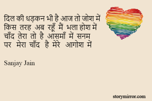 दिल की धड़कन भी है आज तो जोश में
किस  तरह  अब  रहूँ  मैं  भला होश में
चाँद  तेरा  तो  है  आसमाँ  में  सनम
पर   मेरा  चाँद   है  मेरे   आगोश  में

Sanjay Jain
