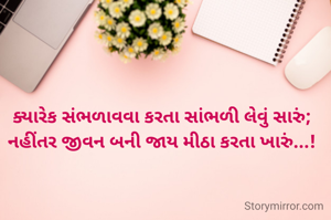 ક્યારેક સંભળાવવા કરતા સાંભળી લેવું સારું;
નહીંતર જીવન બની જાય મીઠા કરતા ખારું...!