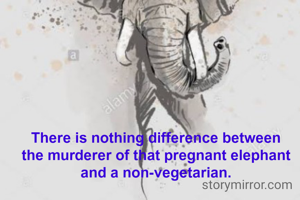 There is nothing difference between 
the murderer of that pregnant elephant 
and a non-vegetarian. 