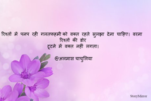 रिश्तों  में  पनप  रही  गलतफहमी को  वक्त  रहते  सुलझा  देना  चाहिए।  वरना  रिश्तों  की  डोर
टूटने  में  वक्त  नहीं  लगता।

@अलमास चाचुलिया
