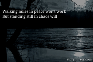 Walking miles in peace won't work
But standing still in chaos will 