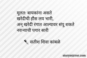 मूलतः बायकांना असते
खरेदीची हौस लय भारी,
अन् खरेदी रंगात आल्यावर संपू शकते
नवर्‍याची पगार सारी

      ✒ सतीश शिवा कांबळे