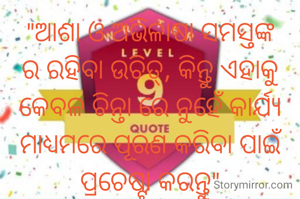 "ଆଶା ଓ ଅଭିଳାଷା ସମସ୍ତଙ୍କ ର ରହିବା ଉଚିତ୍, କିନ୍ତୁ ଏହାକୁ କେବଳ ଚିନ୍ତା ରେ ନୁହେଁ କାର୍ଯ୍ୟ ମାଧ୍ୟମରେ ପୂରଣ କରିବା ପାଇଁ ପ୍ରଚେଷ୍ଟା କରନ୍ତୁ"