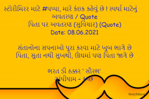 સ્ટોરીમિરર માટે #પપ્પા, મારે કંઇક કહેવું છે ! સ્પર્ધા માટેનું અવતરણ / Quote
પિતા પર અવતરણ (સુવિચાર) (Quote)
Date: 08.06.2021

સંતાનોના સપનાઓ પુરા કરવા માટે ખુબ ભાગે છે
પિતા, સુતા નથી સુખથી, ઊંઘમાં પણ પિતા જાગે છે

ભરત ડી ઠક્કર ‘ સૌરભ’
ગાંધીધામ – કચ્છ
