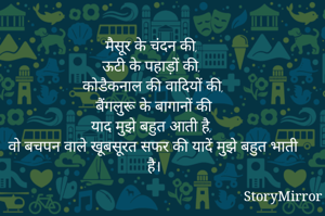 मैसूर के चंदन की, 
ऊटी के पहाड़ों की, 
कोडैकनाल की वादियों की,
बैंगलुरू के बागानों की, 
याद मुझे बहुत आती है, 
वो बचपन वाले खूबसूरत सफर की, 
यादें मुझे बहुत भाती है।