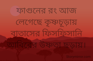 ফাগুনের রং আজ
লেগেছে কৃষ্ণচূড়ায়
বাতাসের ফিসফিসানি
আবিরের উষ্ণতা ছড়ায়।