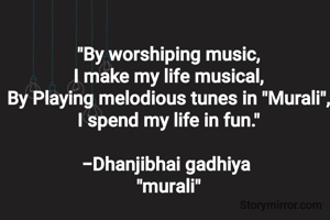 "By worshiping music,
I make my life musical,
By Playing melodious tunes in "Murali",
I spend my life in fun."

-Dhanjibhai gadhiya 
"murali"
