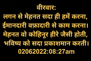 वीरवार:
लगन से मेहनत सदा ही हमें करना, 
ईमानदारी वफ़ादारी से काम करना। 
मेहनत वो कोहिनूर हीरे जैसी होती, 
भविष्य को सदा प्रकाशमान करती।
02062022:08:27am