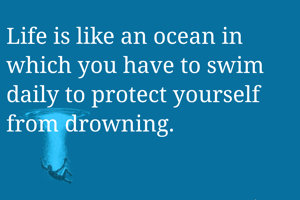 Life is like an ocean in which you have to swim daily to protect yourself from drowning.