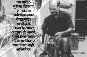 धारधारी :-
सुरीला झिजावं,
लागतं.त्या
 कांशीदगडावर,
तेव्हा कुठे?
धार चढते,
तिच्या पात्यावर,
आयुष्य ही असचं 
आहे हरबऱ्यावर
भरडल्या शिवाय,
छाप पडत नाही.
अस्मितेवर.





