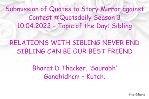 Submission of Quotes to Story Mirror against Contest #Quotsdaily Season 3
10.04.2022 – Topic of the Day: Sibling

RELATIONS WITH SIBLING NEVER END
SIBLING CAN BE OUR BEST FRIEND

Bharat D Thacker, ‘Saurabh’
Gandhidham – Kutch.