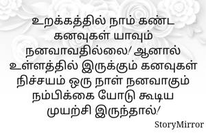 உறக்கத்தில் நாம் கண்ட கனவுகள் யாவும் நனவாவதில்லை! ஆனால் உள்ளத்தில் இருக்கும் கனவுகள் நிச்சயம் ஒரு நாள் நனவாகும் நம்பிக்கை யோடு கூடிய முயற்சி இருந்தால்!
