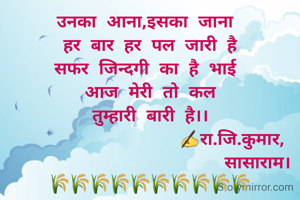 उनका आना,इसका जाना 
हर बार हर पल जारी है
सफर जिन्दगी का है भाई 
आज मेरी तो कल
तुम्हारी बारी है।।
                ✍रा.जि.कुमार,
                     सासाराम।
🌾🌾🌾🌾🌾🌾🌾🌾🌾🌾