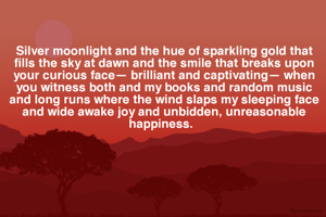 Silver moonlight and the hue of sparkling gold that fills the sky at dawn and the smile that breaks upon your curious face— brilliant and captivating— when you witness both and my books and random music and long runs where the wind slaps my sleeping face and wide awake joy and unbidden, unreasonable  happiness.  