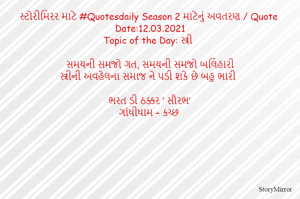 સ્ટોરીમિરર માટે #Quotesdaily Season 2 માટેનું અવતરણ / Quote
Date:12.03.2021
Topic of the Day: સ્ત્રી

સમયની સમજો ગત, સમયની સમજો બલિહારી
સ્ત્રીની અવહેલના સમાજ ને પડી શકે છે બહુ ભારી

ભરત ડી ઠક્કર ‘ સૌરભ’
ગાંધીધામ – કચ્છ
