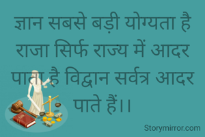 ज्ञान सबसे बड़ी योग्यता है राजा सिर्फ राज्य में आदर पाता है विद्वान सर्वत्र आदर पाते हैं।।