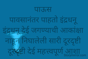 पाऊस 
पावसानंतर पाहतो इंद्रधनू 
इंद्रधनू देई जगण्याची आकांक्षा 
नाहून निघालेली सारी दूरदृष्टी 
दूरदृष्टी देई महत्त्वपूर्ण आशा
