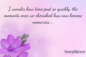 I wonder how time past so quickly, the moments once we cherished has now become memories....