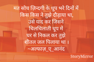 मत सोच ज़िन्दगी के धूप भरे दिनों में
किस किस ने तुझे दौड़ाया था,
उसे याद कर जिसने 
चिलचिलाती धूप में 
घर से निकल कर तुझे 
शीतल जल पिलाया था ।
~अल्फाज़_ए_आनंद
