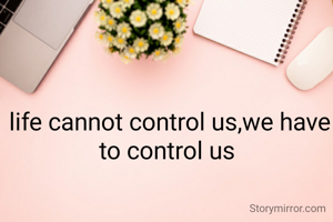 life cannot control us,we have to control us 