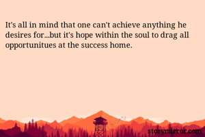 It's all in mind that one can't achieve anything he desires for...but it's hope within the soul to drag all opportunitues at the success home.