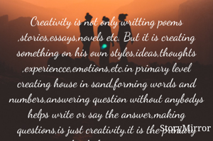 Creativity is not only writting poems ,stories,essays,novels etc. But it is creating something on his own styles,ideas,thoughts ,experiencce,emotions,etc.in primary level creating house in sand,forming words and numbers,answering question without anybodys helps write or say the answer,making questions,is just creativity.it is the primary level of creativity.