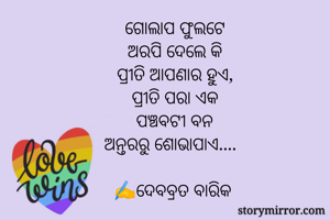 ଗୋଲାପ ଫୁଲଟେ
ଅରପି ଦେଲେ କି
ପ୍ରୀତି ଆପଣାର ହୁଏ,
ପ୍ରୀତି ପରା ଏକ
ପଞ୍ଚବଟୀ ବନ
ଅନ୍ତରରୁ ଶୋଭାପାଏ....  

✍️ଦେବବ୍ରତ ବାରିକ 