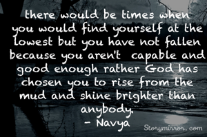 there would be times when you would find yourself at the lowest but you have not fallen because you aren't  capable and good enough rather God has chosen you to rise from the mud and shine brighter than anybody.
- Navya