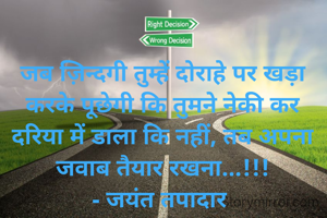 जब ज़िन्दगी तुम्हें दोराहे पर खड़ा करके पूछेगी कि तुमने नेकी कर दरिया में डाला कि नहीं, तब अपना जवाब तैयार रखना...!!!
- जयंत तपादार 