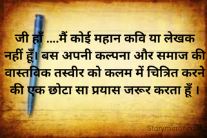 जी हाँ ....मैं कोई महान कवि या लेखक नहीं हूँ। बस अपनी कल्पना और समाज की वास्तविक तस्वीर को कलम में चित्रित करने की एक छोटा सा प्रयास जरूर करता हूँ ।