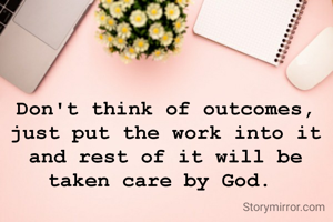Don't think of outcomes, just put the work into it and rest of it will be taken care by God. 