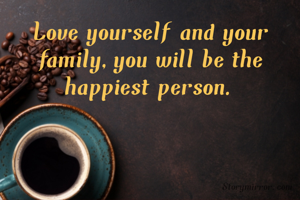 Love yourself and your family,you will be the happiest person.