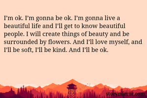 I’m ok. I’m gonna be ok. I’m gonna live a beautiful life and I’ll get to know beautiful people. I will create things of beauty and be surrounded by flowers. And I’ll love myself, and I’ll be soft, I’ll be kind. And I’ll be ok.
