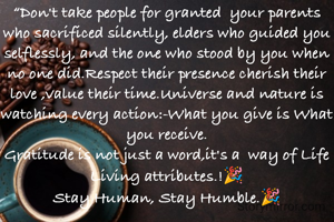 “Don't take people for granted  your parents who sacrificed silently, elders who guided you selflessly, and the one who stood by you when no one did.Respect their presence cherish their love ,value their time.Universe and nature is watching every action:-What you give is What you receive.
Gratitude is not just a word,it's a  way of Life Living attributes.!🎉
Stay Human, Stay Humble.🎉