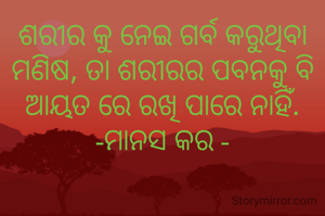 ଶରୀର କୁ ନେଇ ଗର୍ବ କରୁଥିବା ମଣିଷ, ତା ଶରୀରର ପବନକୁ ବି ଆୟତ ରେ ରଖି ପାରେ ନାହିଁ.
-ମାନସ କର -