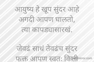 आयुष्य हे खूप सुंदर आहे
अगदी आपण घालतो,
त्या कापड्यासारखं.

जेवढं साधं तेवढंच सुंदर
फक्त आपण स्वतः किती
सफाईने आणि कौशल्याने
हाताळतो त्यावर ते ठरते.