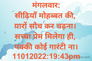 मंगलवार:
सीढ़ियाँ मोहब्बत की, 
यारों सोच कर चढ़ना। 
सच्चा प्रेम मिलेगा ही, 
पक्की कोई गारंटी ना।
11012022:19:43pm