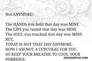 
Not ANYMORE!

The HANDS you held that day was MINE
The LIPS you tasted that day was MINE
The SOUL you touched that day was MINE
BUT,
TODAY IS NOT THAT DAY ANYMORE.
NOW I AM NOT A CUPCUKAE FOR YOU.
SO KEEP YOUR BREATHE TO COOL YOUR PORRIDGE.
