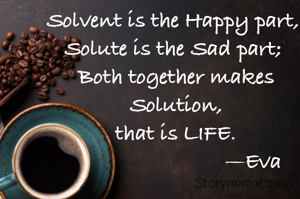 Solvent is the Happy part, 
Solute is the Sad part; 
Both together makes Solution,
that is LIFE.
                          —Eva