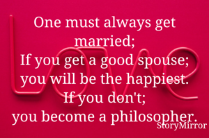 One must always get married;
If you get a good spouse; you will be the happiest.
If you don't;
you become a philosopher.