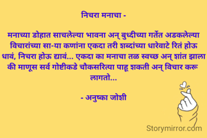निचरा मनाचा -

मनाच्या डोहात साचलेल्या भावना अन् बुध्दीच्या गर्तेत अडकलेल्या विचारांच्या सा-या कणांना एकदा तरी शब्दांच्या धारेवाटे रितं होऊ धावं, निचरा होऊ द्यावं... एकदा का मनाचा तळ स्वच्छ अन् शांत झाला की माणूस सर्व गोष्टीकडे चौकसरित्या पाहू शकती अन् विचार करू लागतो...

- अनुष्का जोशी