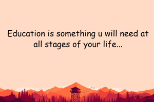 Education is something u will need at all stages of your life...