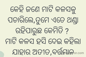 କେହି ଜଣେ ମାଟି କଳସକୁ ପଚାରିଲେ,ତୁମେ ଏତେ ଥଣ୍ଡା ରହିପାରୁଛ କେମିତି ? 
ମାଟି କଳସ ହସି ଦେଇ କହିଲା ଯାହାର ଅତୀତ,ବର୍ତ୍ତମାନ ଓ ଭବିଷ୍ୟତ ସବୁ ମାଟିରେ ଗଢାଯାଇଛି ତାହାର ଗର୍ବ ଓ ଅହଙ୍କାର କଣ ପାଇଁ....