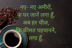 नए- नए अमीरों,
के घर जानें लगा हूँ,
अब हर चीज,
कि कीमत पहचानने,
लगा हूँ.