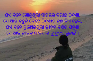 ଯିଏ ଦିନେ ଖୋଜୁଥିଲା ସାଗରର ନିରୀହ ଠିକଣା,
ସେ ଆଜି ବହୁଛି କେତେ ଠିକଣାର ନଈ ଟିଏ ହେଇ,
ଯିଏ ଦିନେ ବୁଝୋଉଥିଲା ଜୀବନ ବକ୍ଷର ଯନ୍ତ୍ରଣା
ସେ ଆଜି ନୀରବ ମାନସାଙ୍କ କୁ ବୁଝପାରୁନାହିଁ ।