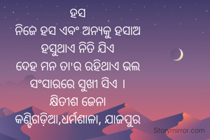 ହସ
ନିଜେ ହସ ଏବଂ ଅନ୍ୟକୁ ହସାଅ
ହସୁଥାଏ ନିତି ଯିଏ
ଦେହ ମନ ତା'ର ରହିଥାଏ ଭଲ
ସଂସାରରେ ସୁଖୀ ସିଏ ।
କ୍ଷିତୀଶ ଜେନା
କଣ୍ଟିଗଡ଼ିଆ,ଧର୍ମଶାଳା, ଯାଜପୁର

