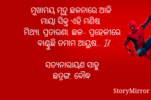 ମୁଖାମୟ ମୃଦୁ ଛଳନାରେ ଆଜି 
ମାୟା ସିକ୍ତ ଏହି ମଣିଷ, 
ମିଥ୍ୟା, ପ୍ରତାରଣା, ଛଳ- ପ୍ରହେଳୀରେ
 ବାଣ୍ଟୁଛି ତମାମ ଆୟୁଷ... Il
     
ସତ୍ୟନାରାୟଣ ସାହୁ
ଛତ୍ରଙ୍ଗ, ବୌଦ୍ଧ 