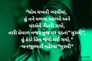 "ધોમ ધખતી ગરમીમાં, 
હું તને મળવા આવ્યો અને
પરસેવે નીતરી ગયો,
તારી પ્રેમાળ નજર મુજ પર પડતાં" મુરલી",
હું ઠંડો હિમ જેવો થઈ ગયો."
-ધનજીભાઈ ગઢીયા "મુરલી" 